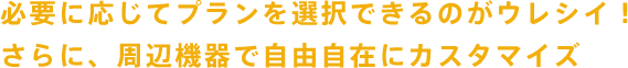 必要に応じてプランを選択できるのがウレシイ！さらに、周辺機器で自由自在にカスタマイズ